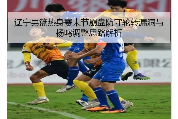 辽宁男篮热身赛末节崩盘防守轮转漏洞与杨鸣调整思路解析